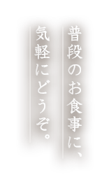 普段のお食事に、 気軽にどうぞ。